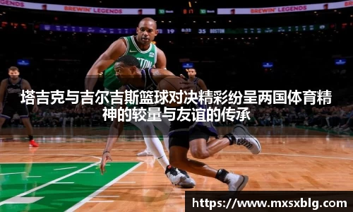 bwin必赢塔吉克与吉尔吉斯篮球对决精彩纷呈两国体育精神的较量与友谊的传承
